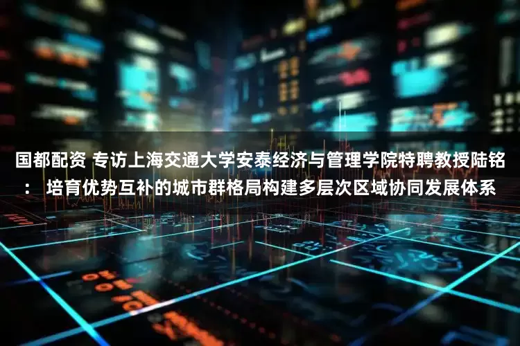 国都配资 专访上海交通大学安泰经济与管理学院特聘教授陆铭： 培育优势互补的城市群格局构建多层次区域协同发展体系