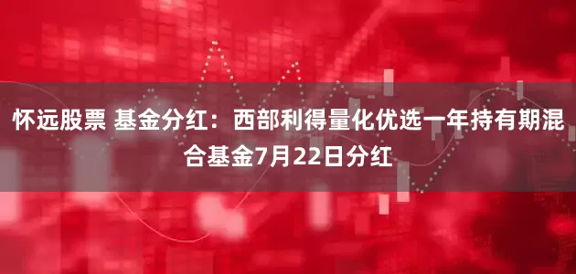 怀远股票 基金分红：西部利得量化优选一年持有期混合基金7月22日分红