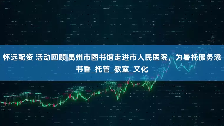 怀远配资 活动回顾|禹州市图书馆走进市人民医院,为暑托服务添书香_托管_教室_文化