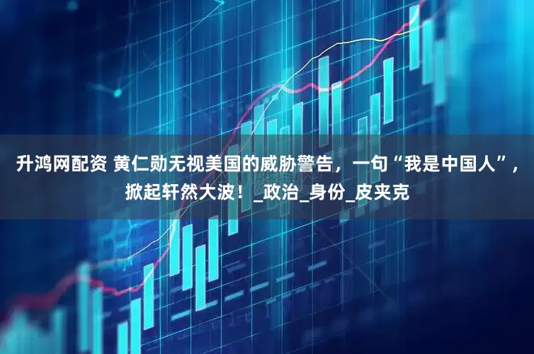 升鸿网配资 黄仁勋无视美国的威胁警告，一句“我是中国人”，掀起轩然大波！_政治_身份_皮夹克