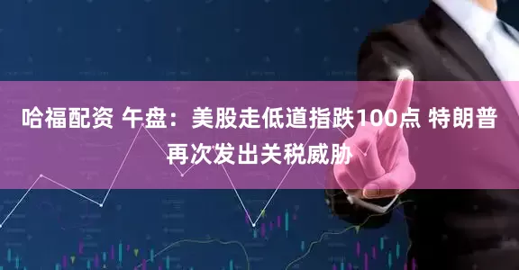 哈福配资 午盘：美股走低道指跌100点 特朗普再次发出关税威胁