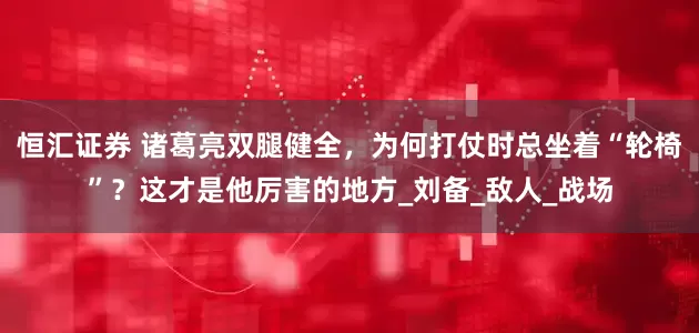 恒汇证券 诸葛亮双腿健全，为何打仗时总坐着“轮椅”？这才是他厉害的地方_刘备_敌人_战场