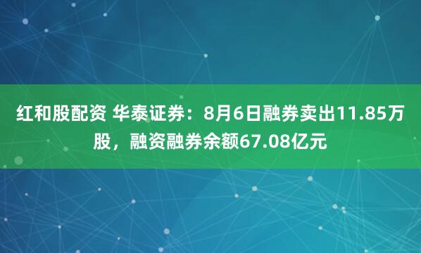 红和股配资 华泰证券：8月6日融券卖出11.85万股，融资融券余额67.08亿元