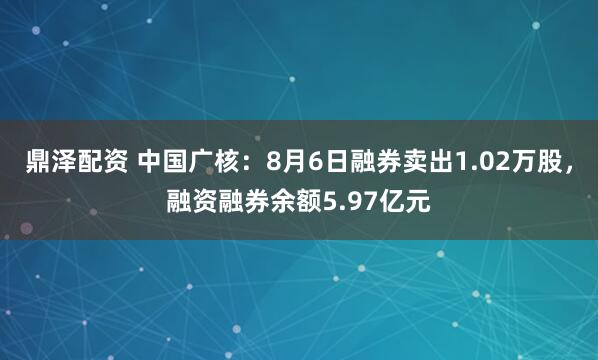 鼎泽配资 中国广核：8月6日融券卖出1.02万股，融资融券余额5.97亿元