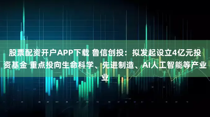 股票配资开户APP下载 鲁信创投：拟发起设立4亿元投资基金 重点投向生命科学、先进制造、AI人工智能等产业