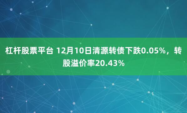杠杆股票平台 12月10日清源转债下跌0.05%，转股溢价率20.43%