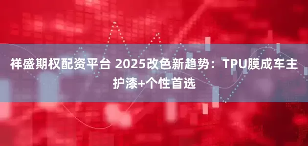 祥盛期权配资平台 2025改色新趋势：TPU膜成车主护漆+个性首选