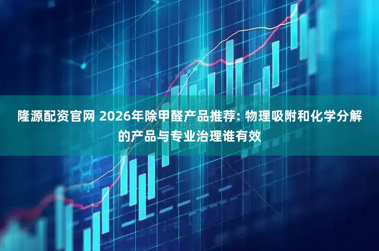 隆源配资官网 2026年除甲醛产品推荐: 物理吸附和化学分解的产品与专业治理谁有效