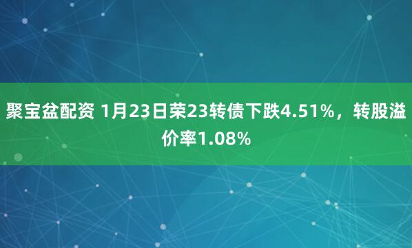 聚宝盆配资 1月23日荣23转债下跌4.51%，转股溢价率1.08%