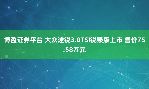 博盈证券平台 大众途锐3.0TSI锐臻版上市 售价75.58万元