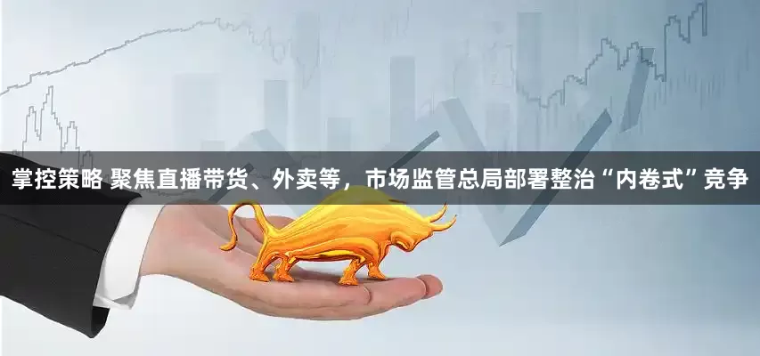 掌控策略 聚焦直播带货、外卖等，市场监管总局部署整治“内卷式”竞争