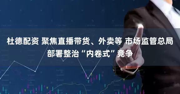 杜德配资 聚焦直播带货、外卖等 市场监管总局部署整治“内卷式”竞争